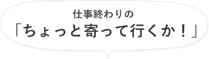 仕事終わりの「ちょっと寄って行くか!」