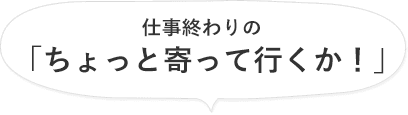 仕事終わりの「ちょっと寄って行くか！」