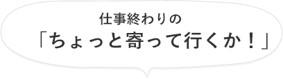 仕事終わりの「ちょっと寄って行くか!」